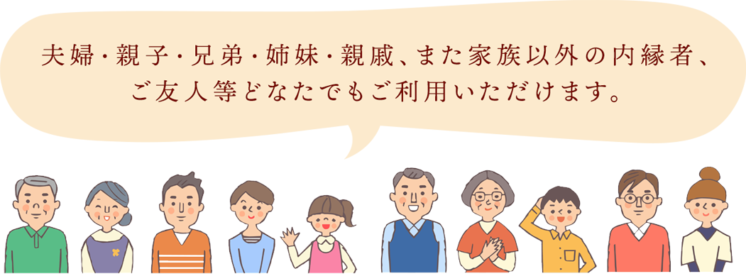 夫婦・親子・兄弟・姉妹・親戚、また家族以外の内縁者、ご友人等どなたでもご利用いただけます。